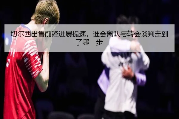切尔西出售前锋进展提速，谁会离队与转会谈判走到了哪一步